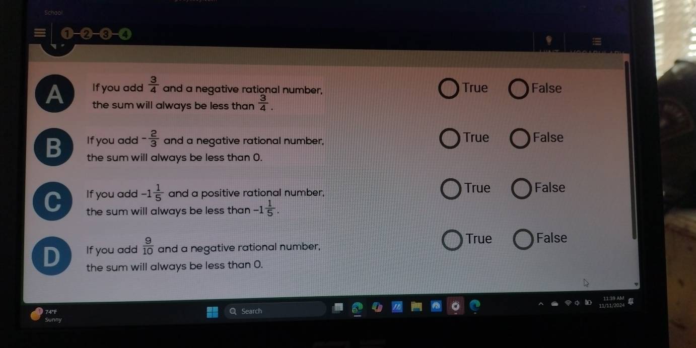 equiv (1-2-3-4)
A If you add  3/4  and a negative rational number, True False
the sum will always be less than  3/4 .
If you add - 2/3  and a negative rational number, True False
B the sum will always be less than 0.
If you add -1 1/5  and a positive rational number,
True False
C the sum will always be less than -1 1/5 .
D If you add  9/10  and a negative rational number,
True False
the sum will always be less than 0.
74°F Search
Sunny