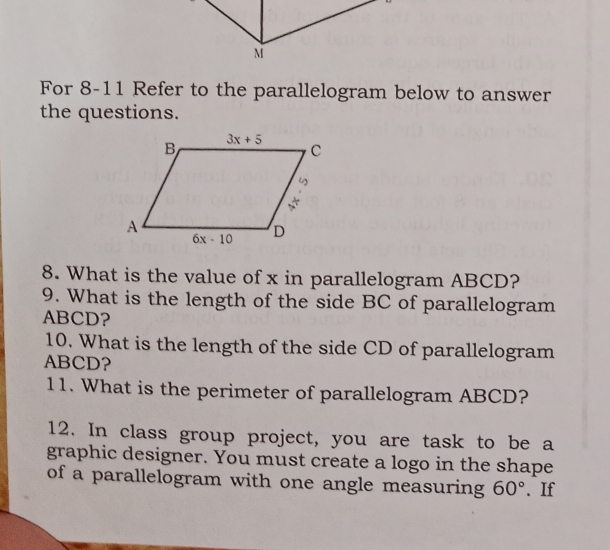 For 8-11 Refer to the parallelogram below to answer
the questions.
8. What is the value of x in parallelogram ABCD?
9. What is the length of the side BC of parallelogram
ABCD?
10. What is the length of the side CD of parallelogram
ABCD?
11. What is the perimeter of parallelogram ABCD?
12. In class group project, you are task to be a
graphic designer. You must create a logo in the shape
of a parallelogram with one angle measuring 60°. If