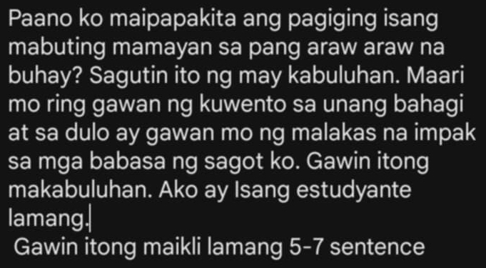 Paano ko maipapakita ang pagiging isang 
mabuting mamayan sa pang araw araw na 
buhay? Sagutin ito ng may kabuluhan. Maari 
mo ring gawan ng kuwento sa unang bahagi 
at sa dulo ay gawan mo ng malakas na impak 
sa mga babasa ng sagot ko. Gawin itong 
makabuluhan. Ako ay Isang estudyante 
lamang| 
Gawin itong maikli lamang 5- 7 sentence