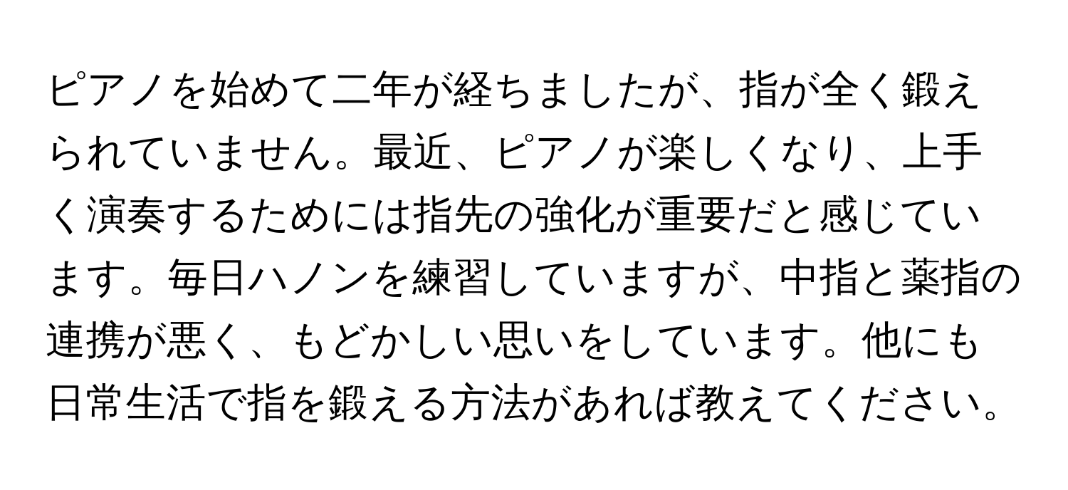 ピアノを始めて二年が経ちましたが、指が全く鍛えられていません。最近、ピアノが楽しくなり、上手く演奏するためには指先の強化が重要だと感じています。毎日ハノンを練習していますが、中指と薬指の連携が悪く、もどかしい思いをしています。他にも日常生活で指を鍛える方法があれば教えてください。