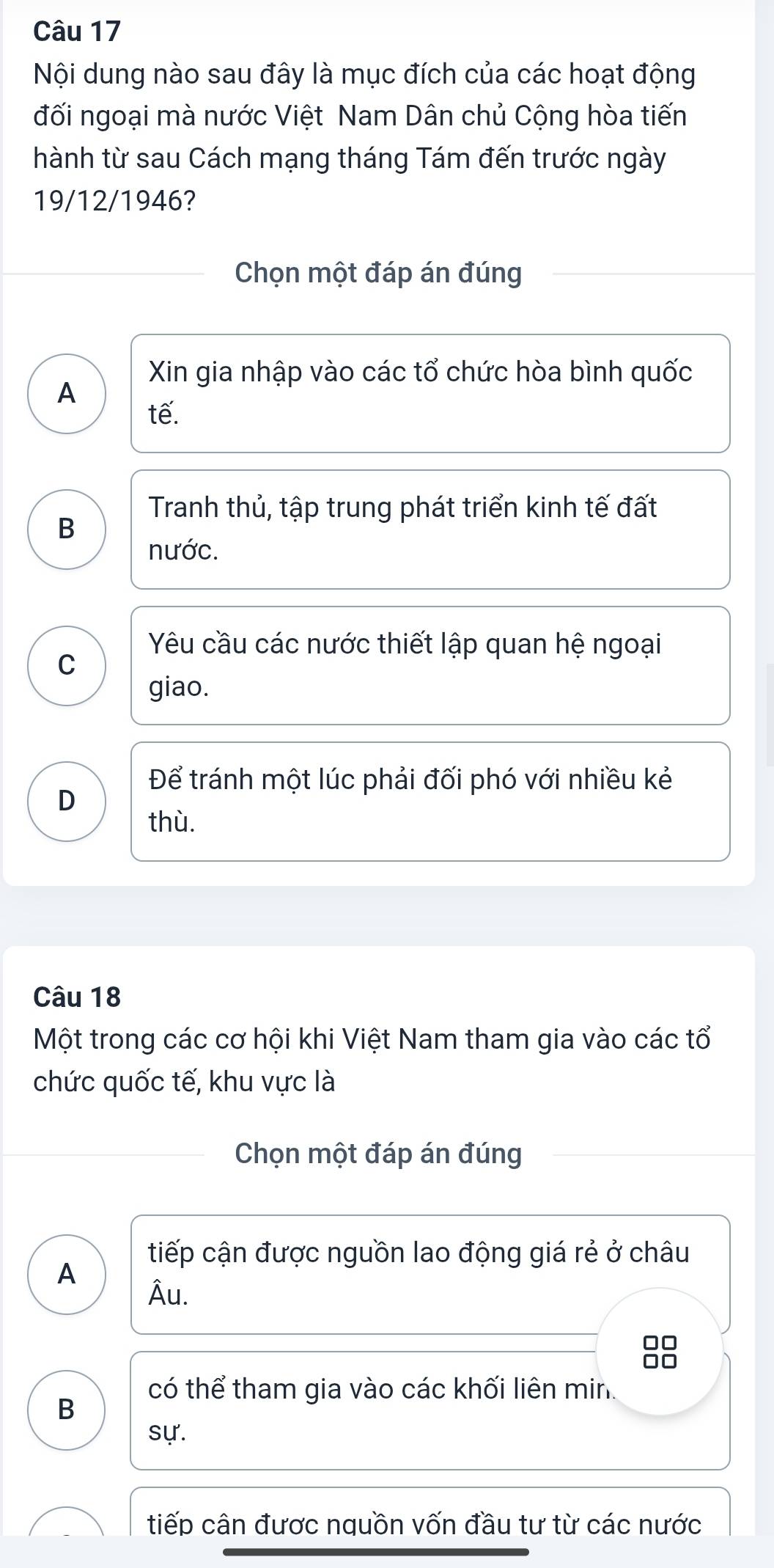 Nội dung nào sau đây là mục đích của các hoạt động
đối ngoại mà nước Việt Nam Dân chủ Cộng hòa tiến
hành từ sau Cách mạng tháng Tám đến trước ngày
19/12/1946?
Chọn một đáp án đúng
Xin gia nhập vào các tổ chức hòa bình quốc
A
tế.
Tranh thủ, tập trung phát triển kinh tế đất
B
nước.
Yêu cầu các nước thiết lập quan hệ ngoại
C
giao.
Để tránh một lúc phải đối phó với nhiều kẻ
D
thù.
Câu 18
Một trong các cơ hội khi Việt Nam tham gia vào các tổ
chức quốc tế, khu vực là
Chọn một đáp án đúng
tiếp cận được nguồn lao động giá rẻ ở châu
A
Âu.
88
có thể tham gia vào các khối liên min
B
sự.
tiếp cân được nguồn vốn đầu tư từ các nước