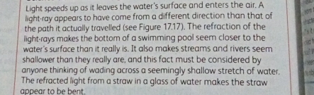 Light speeds up as it leaves the water's surface and enters the air. A 
light-ray appears to have come from a different direction than that of 

the path it actually travelled (see Figure 17.17). The refraction of the 
light-rays makes the bottom of a swimming pool seem closer to the 
water's surface than it really is. It also makes streams and rivers seem 
shallower than they really are, and this fact must be considered by 
anyone thinking of wading across a seemingly shallow stretch of water, 
The refracted light from a straw in a glass of water makes the straw 
appear to be bent.