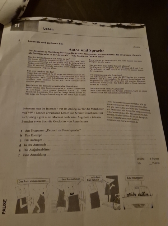 Lesen
6 Lesen Sie und ergänzen Sie.
6 Punits
Autos und Sprache
Die Autostadt in Wolfsburg bietet ausländischen Besucheen etwas Besonderes: das Programm „Deutsch
als Fremdsprache in der Autostadt''. Dazu Fragen an Carmen Scher:
Was hai Deutschierzen mit Autos zu tun?
Wir haben spezielle Aufgabenblälter värbereitet. Damilt kön Detgree i Jahr mac Daan köanen sie korgusfizden, wie viele Skizzen ein Ar
en  un seve Besucher aus der ganten Welt die Autustadt en Wie gut mass man dafür Dautsch können'''
derken und dabes Deursch Jarnen. Wir haben Mitarbever aus Wir bieten ussere Aufgaben auf den Nivesss A2. B usd C  as
internationale Gruppen öffnen über 40 Nauomen, Desbaih wellen wir unser Angäbot auch fr Für Anfkager auf dem Nreau Al planen wir zurseit Seson
Für wen machen Sie das dece Angsbate
Unser Künzept ist ideal für Gruppen von Deutschlersers auf
Goethe Instituten, Untversitäten, Sprachschufen und   Vrke Wo bekommt man die Aulgaben?
hochschuden. Aher auch Schulklassen mit ihren Ausausch  Ds Arbeitsbätter kwan man als PDF-Dwisien im Interne
schülerm oder einzeine Lerner mit ihren Sprachirsisore Sanschen und herusseriaden. So künnen Deutschlehrer das
Pragramum im Unierrich vorbereiten und einzeine Elemenie
machen gerne mi indnddeen knnhineren. Für Lehrer gita as Estrw-iarr
Was bieten Sie Ihren internationalen Besuchern? Gnen im Intorae)
Z uerst einmaß eine Enideckungsreise zu vießen Auraksionen
Im Zeit-Haus reisen unäsre 'Besucher durch 120  Jahre Muss man sich zorber anmelden'
Autgmsobil Gescäichte. Und im C ar Desien Stadin Sarnen si Nows. Aber wenn sich eie Gruppe anmeïdet, kaws se einen
wie lange die Desigs-Entwicklung für ein neuss Auto dauert.  Saminarrwam für Döskussonen reservieren
In der Autostads von Autzherstaller VW be
konmen Beaucher vieße Informationen über
ale und neue Autos and über die Entwicklung
bekommt man im Internet = war am Anfang nur für die Mitarbeiter und Produktion von Awlos. Sie kilanen such sa
von VW = können erwachsene Lerner und Schüler teilnehmen = ist
Sicherheistrainings für das Autofshren teil-
nehmen, Kinder könmen in einem Lempark
nicht nötig = gibt es im Moment noch keine Angebote = können eisen Kinderführerschein machen
informationen: wwwautostadtde
Besucher etwas über die Geschichte von Autos lernen
# Am Programm „Deutsch als Fremdsprache“_
b Das Konzept_
g Für Anfänger_
g In der Autostadt
_
Die Aufgabenblätter
_
f Eine Anmeldung
_
LESEN 6 Punite
ety: _Punkts
Das Auto stehen lassen . ... den Bus nehmen ... Rad fahren mit dem Ab morgen!
