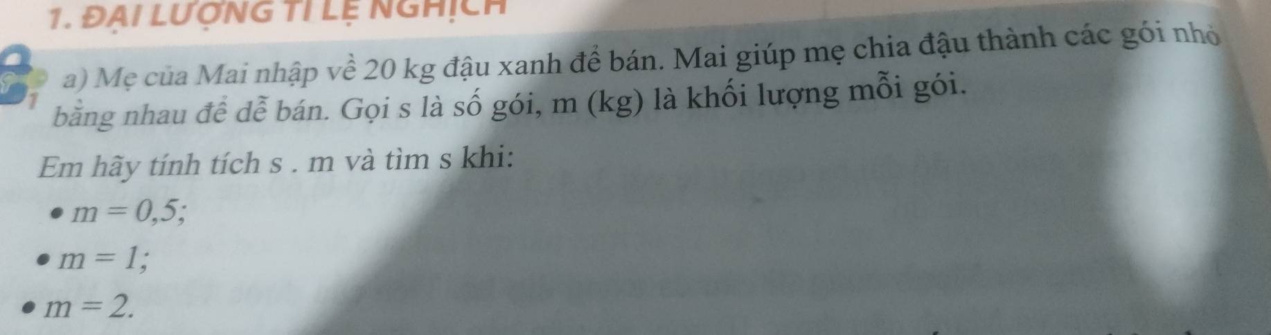 ĐẠI LƯợNG TI Lệ NGHịch 
a) Mẹ của Mai nhập về 20 kg đậu xanh đề bán. Mai giúp mẹ chia đậu thành các gói nhỏ 
bằng nhau để dễ bán. Gọi s là số gói, m (kg) là khối lượng mỗi gói. 
Em hãy tính tích s . m và tìm s khi:
m=0,5;
m=1
m=2.