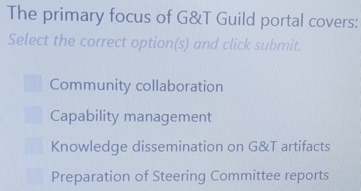 The primary focus of G&T Guild portal covers:
Select the correct option(s) and click submit.
Community collaboration
Capability management
Knowledge dissemination on G&T artifacts
Preparation of Steering Committee reports