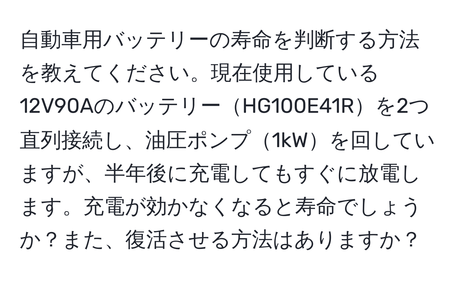 自動車用バッテリーの寿命を判断する方法を教えてください。現在使用している12V90AのバッテリーHG100E41Rを2つ直列接続し、油圧ポンプ1kWを回していますが、半年後に充電してもすぐに放電します。充電が効かなくなると寿命でしょうか？また、復活させる方法はありますか？