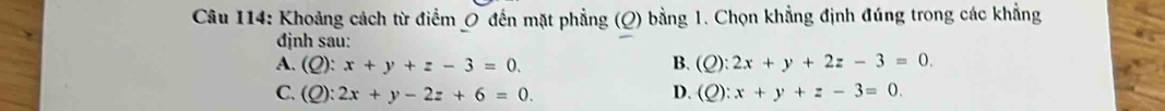 Khoảng cách từ điểm 0 đến mặt phẳng (Q) bằng 1. Chọn khẳng định đúng trong các khẳng
định sau:
A. (Q):x+y+z-3=0. B. (Q):2x+y+2z-3=0.
C. (Q):2x+y-2z+6=0. D. (Q):x+y+z-3=0.