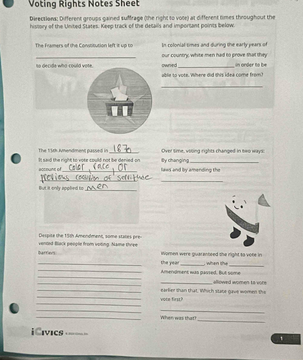 Voting Rights Notes Sheet 
Directions: Different groups gained suffrage (the right to vote) at different times throughout the 
history of the United States. Keep track of the details and important points below. 
The Framers of the Constitution left it up to In colonial times and during the early years of 
_our country, white men had to prove that they 
to decide who could vote. owned_ in order to be 
able to vote. Where did this idea come from? 
_ 
The 15th Amendment passed in _Over time, voting rights changed in two ways: 
It said the right to vote could not be denied on By changing_ 
account of_ laws and by amending the 
__ 
But it only applied to_ 
Despite the 15th Amendment, some states pre- 
vented Black people from voting. Name three 
barriers Women were guaranteed the right to vote in 
_the year _ when the 
_ 
_ 
_ 
Amendment was passed. But some 
_ 
_allowed women to vote 
_ 
_earlier than that. Which state gave women the 
_ 
vote first? 
_ 
_ 
_When was that? 
_ 
iCıvics 0 2024 (ines, fin. 
1