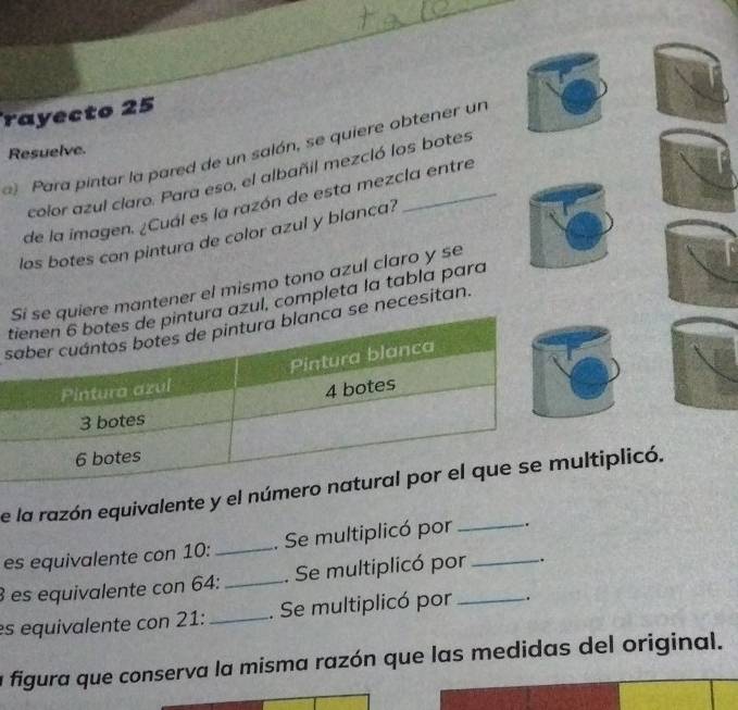 rayecto 25 
) Para pintar la pared de un salón, se quiere obtener un 
Resuelve. 
color azul claro. Para eso, el albañil mezcló los botes 
de la imagen. ¿Cuál es la razón de esta mezcla entre 
los botes con pintura de color azul y blanca? 
antener el mismo tono azul claro y se 
l, completa la tabla para 
snecesitan. 
e la razón equivalente y el nltiplicó. 
es equivalente con 10 :_ . Se multiplicó por _. 
es equivalente con 64 : _. Se multiplicó por _. 
es equivalente con 21 : _. Se multiplicó por _. 
a figura que conserva la misma razón que las medidas del original.