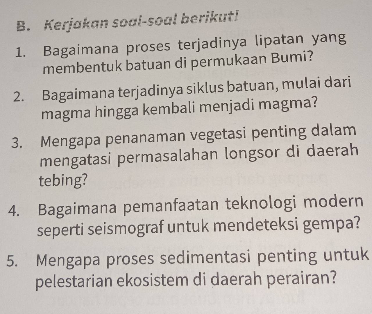 Kerjakan soal-soal berikut! 
1. Bagaimana proses terjadinya lipatan yang 
membentuk batuan di permukaan Bumi? 
2. Bagaimana terjadinya siklus batuan, mulai dari 
magma hingga kembali menjadi magma? 
3. Mengapa penanaman vegetasi penting dalam 
mengatasi permasalahan longsor di daerah 
tebing? 
4. Bagaimana pemanfaatan teknologi modern 
seperti seismograf untuk mendeteksi gempa? 
5. Mengapa proses sedimentasi penting untuk 
pelestarian ekosistem di daerah perairan?