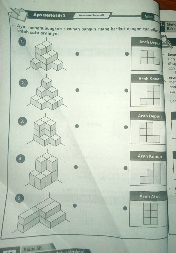 Ayo Berlatih 3 Asesmen Formatif 
Nilai: 
2. Meng 
Ayo, menghubungkan susunan bangun ruang berikut dengan tampilan Bebe 
salah satu arahnya! 
1. 
Arah Depan 
Baca 
Hari 
ditu 
dan 
Arah Kanan aral
2 mer 
ban 
sus 
Ber 
Arah Depan 
3
4
Arah Kanan 
Arah Atas 
Kelas 6B