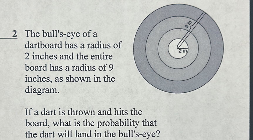 The bull's-eye of a 
dartboard has a radius of
2 inches and the entire 
board has a radius of 9
inches, as shown in the 
diagram. 
If a dart is thrown and hits the 
board, what is the probability that 
the dart will land in the bull's-eye?