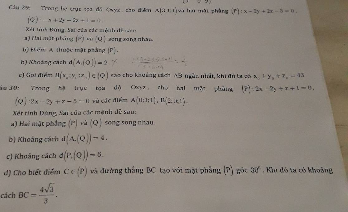 (999) 
Câu 29: Trong hệ trục tọa độ Oxyz, cho điểm A(3;1;1) và hai mặt phầng (P):x-2y+2z-3=0. 
(Q): -x+2y-2z+1=0. 
Xét tính Đúng, Sai của các mệnh đề sau: 
a) Hai mặt phẳng (P) và (Q ) song song nhau. 
b) Điểm A thuộc mặt phầng (P). 
b) Khoảng cách d(A,(Q))=2. 
c) Gọi điểm B(x_0:y_0:z_n)∈ (Q) sao cho khoảng cách AB ngắn nhất, khi đó ta có x_0+y_0+z_0=43
ầu 30: Trong hệ trục tọa độ Oxyz, cho hai mặt phẳng (P): 2x-2y+z+1=0, 
(Q) 2x-2y+z-5=0 và các điểm A(0;1;1), B(2;0;1). 
Xét tính Đúng, Sai của các mệnh đề sau: 
a) Hai mặt phẳng (P) và (Q) song song nhau. 
b) Khoảng cách d(A.(Q))=4. 
c) Khoảng cách d (P,(Q))=6. 
d) Cho biết điểm C∈ (P) và đường thẳng BC tạo với mặt phẳng (P) góc 30°. Khi đó ta có khoảng 
cách BC= 4sqrt(3)/3 .