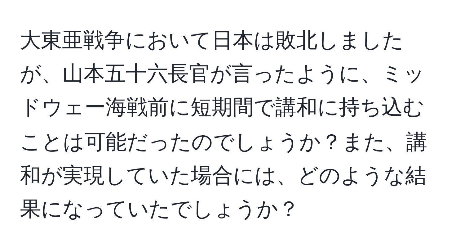 大東亜戦争において日本は敗北しましたが、山本五十六長官が言ったように、ミッドウェー海戦前に短期間で講和に持ち込むことは可能だったのでしょうか？また、講和が実現していた場合には、どのような結果になっていたでしょうか？