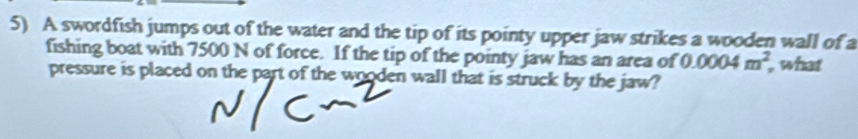 A swordfish jumps out of the water and the tip of its pointy upper jaw strikes a wooden wall of a 
fishing boat with 7500 N of force. If the tip of the pointy jaw has an area of 0.0004m^2 what 
pressure is placed on the part of the wooden wall that is struck by the jaw?