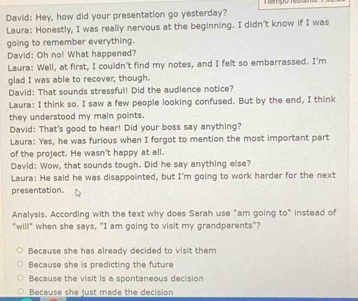 Témpo restan
David: Hey, how did your presentation go yesterday?
Laura: Honestly, I was really nervous at the beginning. I didn’t know if I was
going to remember everything.
David: Oh no! What happened?
Laura: Well, at first, I couldn’t find my notes, and I felt so embarrassed. I’m
glad I was able to recover, though.
David: That sounds stressful! Did the audience notice?
Laura: I think so. I saw a few people looking confused. But by the end, I think
they understood my main points.
David: That's good to hear! Did your boss say anything?
Laura: Yes, he was furious when I forgot to mention the most important part
of the project. He wasn't happy at all.
David: Wow, that sounds tough. Did he say anything else?
Laura: He said he was disappointed, but I’m going to work harder for the next
presentation.
Analysis. According with the text why does Sarah use "am going to" instead of
"will" when she says, "I am going to visit my grandparents"?
Because she has already decided to visit them
Because she is predicting the future
Because the visit is a spontaneous decision
Because she just made the decision