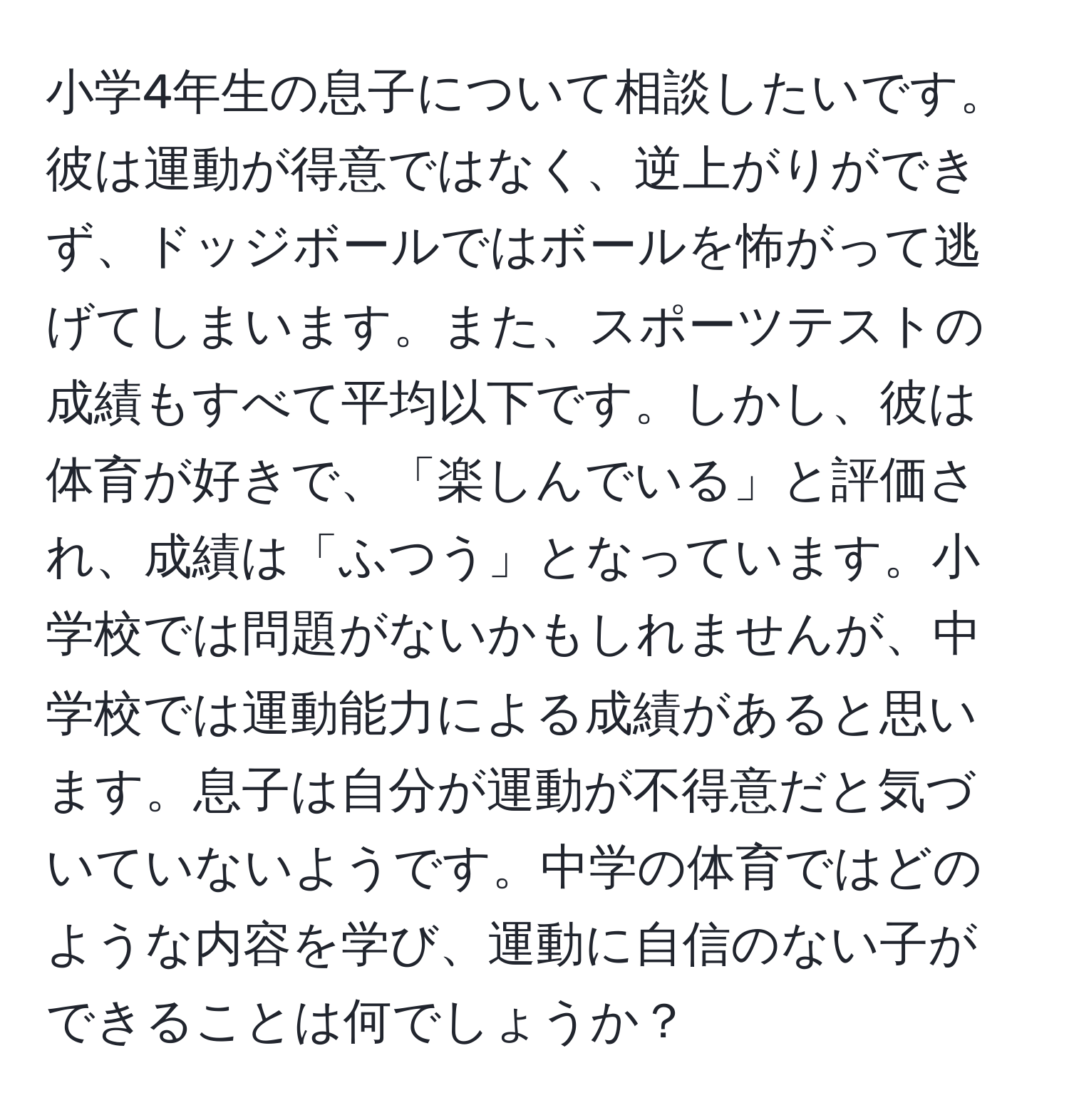 小学4年生の息子について相談したいです。彼は運動が得意ではなく、逆上がりができず、ドッジボールではボールを怖がって逃げてしまいます。また、スポーツテストの成績もすべて平均以下です。しかし、彼は体育が好きで、「楽しんでいる」と評価され、成績は「ふつう」となっています。小学校では問題がないかもしれませんが、中学校では運動能力による成績があると思います。息子は自分が運動が不得意だと気づいていないようです。中学の体育ではどのような内容を学び、運動に自信のない子ができることは何でしょうか？