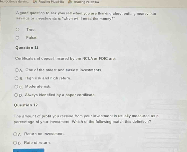 Reurociência da vin Reading Plus® RA Reading Plus® RA
A good question to ask yourself when you are thinking about putting money into
savings or investments is "when will I need the money?"
True
False
Question 11
Certificates of deposit insured by the NCUA or FDIC are:
A One of the safest and easiest investments.
B. High risk and high return.
C. Moderate risk.
D. Always identified by a paper certificate.
Question 12
The amount of profit you receive from your investment is usually measured as a
percentage of your investment. Which of the following match this definition?
A Return on investment.
B. Rate of return.