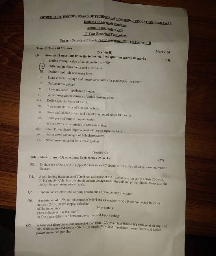 KHYBER PAKHTUNKHWA BOARD OF TECHNICAL & COMMERCE EDUCATION. PESHAWAR
Diploma of Associate Engineer
Annual Examination 2024
1^(st) Year Electrical Technologv
Paper: - Principle of Electrical Engineering (ET-115) Paper - B
Time: 2 Hours 40 Minates (Section-B) Marks: 60
Q2. Attempt 11 questions from the following. Each question carries 03 marks. (33)
i. Define average value of an alternating quantity.
Differentiate form factor and peak factor.
H. Define amplitude and wave form.
iv. Draw current, voltage and power wave forms for pure capacitive circuit.
v. Define active power.
vi. Draw and label impedance triangle.
vii. Write down characteristics of series resonant circuit
viii. Define Quality factor of a coil.
ix. State characteristics of Star connection.
x. Draw and labeled circuit and phaser diagram of series RL. circuit.
xi. Enlist parts of simple loop alternator.
xii. Write down characteristics of Star connection.
xiii. State Power factor improvement with static capacitor bank.
xiv. Write down advantages of Polyphase system.
xv. State power equation for 3 Phase system.
(Section-C)
Note:- Attempt any (03) questions. Each carries 09 marks. (27)
Q3. Explain the effects of AC supply through series RC circuit with the help of wave form and vector
diagram.
Q4. A coil having inductance of 50mH and resistance of 60Ω is connected in series across 200 volt.
50 Hz supply. Calculate the circuit current voltage across the coil and power factor. Draw also the
phasor diagram using proper seale.
Q5. Explain construction and working construction of simple loop alternator.
Q6. A resistance of 30Ω, an inductance of 0.05H and a capacitor of 50p F are connected in series
across a 220v, 50 Hz supply, calculate:
a)The impedance
b)the current
c)the voltage across R.L and C
d) The phase difference between the current and supply voltage.
Q7. A balanced three phase star connected load takes 10A which lags behind the voltage at an angle of
60° , when connected across 400v, 50Hz supply. Calculate impedance, power factor and active
power consumed per phase