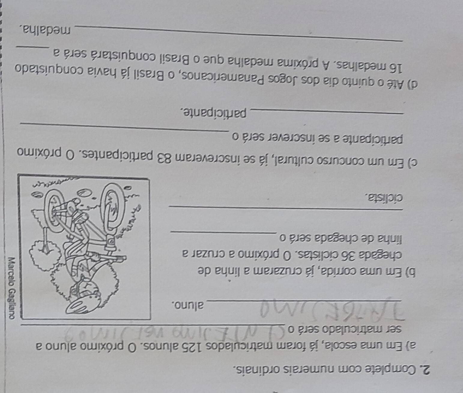 Complete com numerais ordinais. 
a) Em uma escola, já foram matriculados 125 alunos. O próximo aluno a 
ser matriculado será o_ 
_aluno. 
b) Em uma corrida, já cruzaram a linha de 
chegada 36 ciclistas. O próximo a cruzar a 
linha de chegada será o_ 
_ 
ciclista. 
c) Em um concurso cultural, já se inscreveram 83 participantes. O próximo 
_ 
participante a se inscrever será o 
_participante. 
d) Até o quinto dia dos Jogos Panamericanos, o Brasil já havia conquistado 
_
16 medalhas. A próxima medalha que o Brasil conquistará será a_ 
medalha.