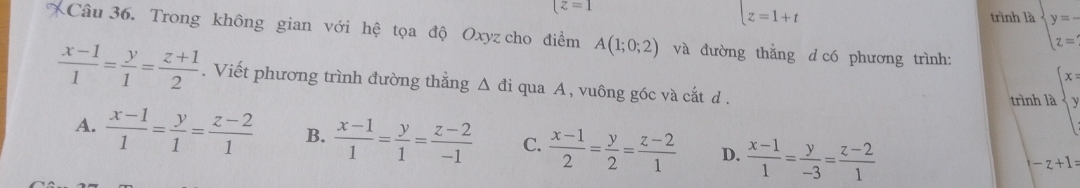 [z=1
[z=1+t trình là beginarrayl y=- z=endarray.
Câu 36. Trong không gian với hệ tọa độ Oxyz cho điểm A(1;0;2) và đường thằng d có phương trình:
 (x-1)/1 = y/1 = (z+1)/2 . Viết phương trình đường thắng Δ đi qua A , vuông góc và cắt d .
trình là beginarrayl x yendarray.
A.  (x-1)/1 = y/1 = (z-2)/1  B.  (x-1)/1 = y/1 = (z-2)/-1  C.  (x-1)/2 = y/2 = (z-2)/1  D.  (x-1)/1 = y/-3 = (z-2)/1 
-z+1=