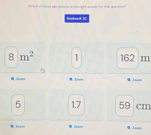 Which of these six options is the right answer for this question?
Bookwork 2C
8m^2 162 m
1
Zoom Zoom Zoom
5 1.7 59 cm
Zoom Zoom Zoom