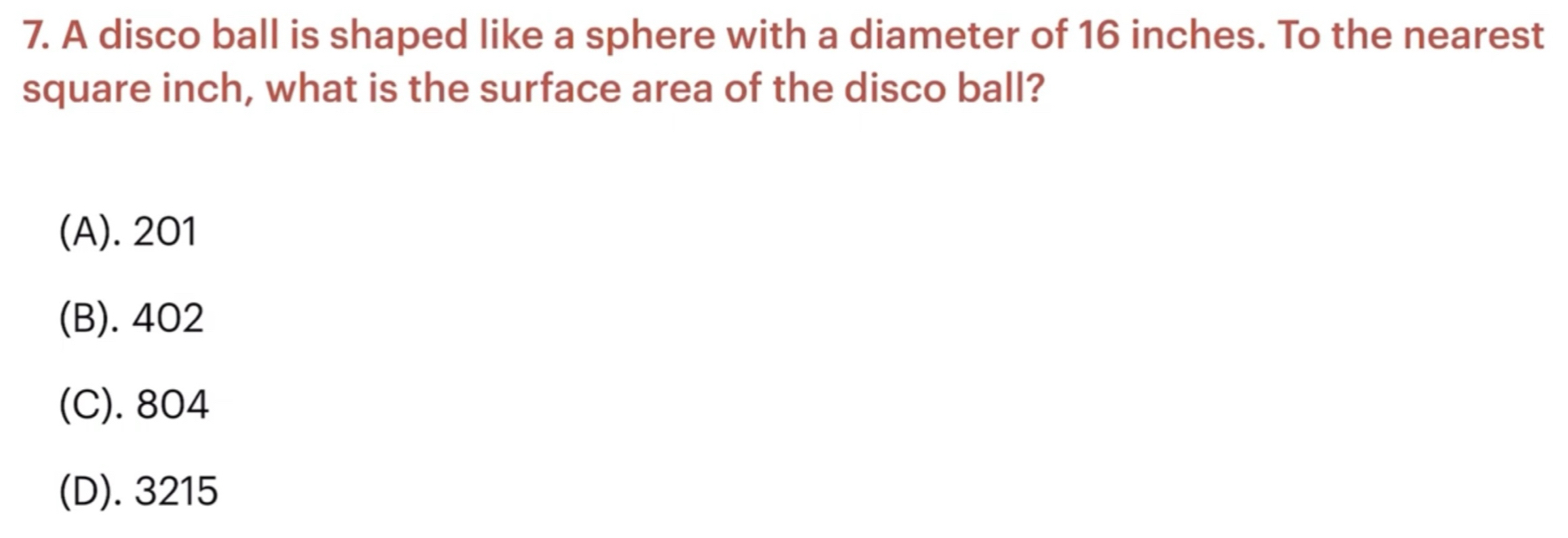 A disco ball is shaped like a sphere with a diameter of 16 inches. To the nearest
square inch, what is the surface area of the disco ball?
(A). 201
(B). 402
(C). 804
(D). 3215