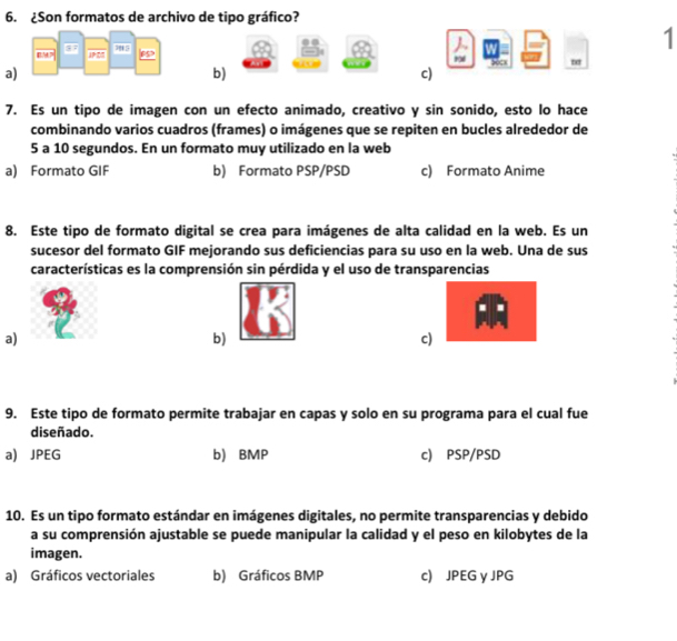 ¿Son formatos de archivo de tipo gráfico?
as
1
JP En
a)
b)
c)
7. Es un tipo de imagen con un efecto animado, creativo y sin sonido, esto lo hace
combinando varios cuadros (frames) o imágenes que se repiten en bucles alrededor de
5 a 10 segundos. En un formato muy utilizado en la web
a) Formato GIF b) Formato PSP/PSD c) Formato Anime
8. Este tipo de formato digital se crea para imágenes de alta calidad en la web. Es un
sucesor del formato GIF mejorando sus deficiencias para su uso en la web. Una de sus
características es la comprensión sin pérdida y el uso de transparencias
I
a)
b)
c)
9. Este tipo de formato permite trabajar en capas y solo en su programa para el cual fue
diseñado.
a) JPEG b) BMP c) PSP/PSD
10. Es un tipo formato estándar en imágenes digitales, no permite transparencias y debido
a su comprensión ajustable se puede manipular la calidad y el peso en kilobytes de la
imagen.
a) Gráficos vectoriales b) Gráficos BMP c) JPEG y JPG