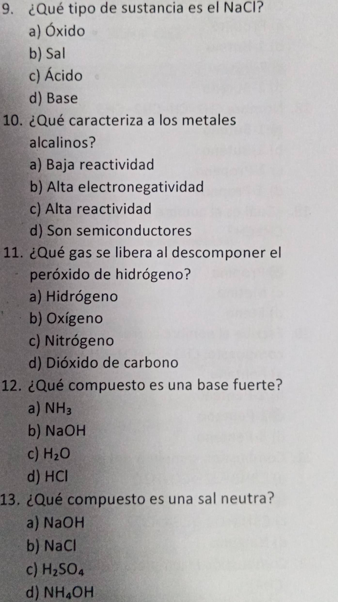 ¿Qué tipo de sustancia es el NaCl?
a) Óxido
b) Sal
c) Ácido
d) Base
10. ¿Qué caracteriza a los metales
alcalinos?
a) Baja reactividad
b) Alta electronegatividad
c) Alta reactividad
d) Son semiconductores
11. ¿Qué gas se libera al descomponer el
peróxido de hidrógeno?
a) Hidrógeno
b) Oxígeno
c) Nitrógeno
d) Dióxido de carbono
12. ¿Qué compuesto es una base fuerte?
a) NH_3
b) NaOH
c) H_2O
d) HCl
13. ¿Qué compuesto es una sal neutra?
a) NaOH
b) NaCl
c) H_2SO_4
d) NH_4OH