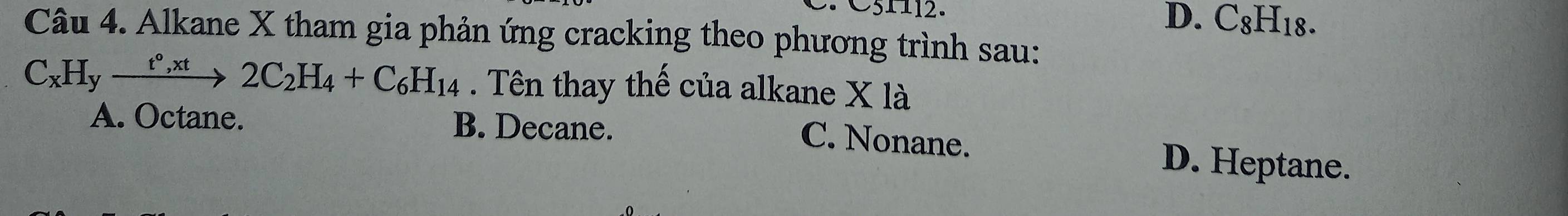 D. C8H18.
Câu 4. Alkane X tham gia phản ứng cracking theo phương trình sau:
C_xH_yxrightarrow t°,xt2C_2H_4+C_6H_14. Tên thay thế của alkane X là
A. Octane. B. Decane.
C. Nonane. D. Heptane.