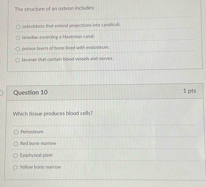 The structure of an osteon includes:
osteoblasts that extend projections into canaliculi.
lamellae encircling a Haversian canal.
porous layers of bone lined with endosteum.
lacunae that contain blood vessels and nerves.
Question 10 1 pts
Which tissue produces blood cells?
Periosteum
Red bone marrow
Epiphyseal plate
Yellow bone marrow