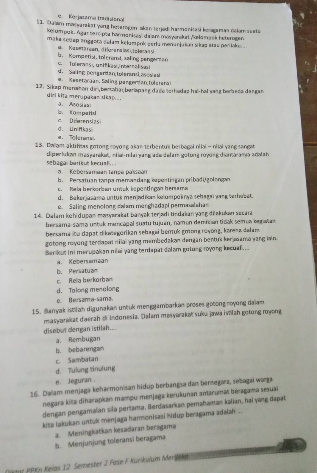 e. Kerjasama tradisional
11. Dalam masyarakat yang heterogen akan terjadi harmonisasi keragaman dalam suatu
kelompok. Agar tercipta harmonisasi dalam masyarakat /kelompok heterogen
maka setiap anggota dalam kelompok perlu menunjukan sikap atau perilaku....
a. Kesetaraan, diferensiasi,toleransi
b. Kompetisi, toleransi, saling pengertian
c. Toleransi, unifikasi,internalisasi
d. Saling pengertian,toleransi,asosiasi
e. Kesetaraan. Saling pengertian,toleransi
12. Sikap menahan diri,bersabar,berlapang dada terhadap hal-hal yang berbeda dengan
diri kita merupakan sikap....
a. Asosiasi
b. Kompetisi
c. Diferensiasi
d. Unifikasi
e. Toleransi.
13. Dalam aktifitas gotong royong akan terbentuk berbagai nilai - nilai yang sangat
diperlukan masyarakat, nilai-nilai yang ada dalam gotong royong diantaranya adalah
sebagai berikut kecuali....
a. Kebersamaan tanpa paksaan
b. Persatuan tanpa memandang kepentingan pribadi/golongan
c. Rela berkorban untuk kepentingan bersama
d. Bekerjasama untuk menjadikan kelompoknya sebagai yang terhebat.
e. Saling menolong dalam menghadapi permasalahan
14. Dalam kehidupan masyarakat banyak terjadi tindakan yang dilakukan secara
bersama-sama untuk mencapai suatu tujuan, namun demikian tidak semua kegiatan
bersama itu dapat dikategorikan sebagai bentuk gotong royong, karena dalam
gotong royong terdapat nilai yang membedakan dengan bentuk kerjasama yang lain.
Berikut ini merupakan nilai yang terdapat dalam gotong royong kecuali....
a. Kebersamaan
b. Persatuan
c. Rela berkorban
d. Tolong menolong
e. Bersama-sama.
15. Banyak istilah digunakan untuk menggambarkan proses gotong royong dalam
masyarakat daerah di Indonesia. Dalam masyarakat suku jawa istilah gotong royong
disebut dengan istilah....
a. Rembugan
b. bebarengan
c. Sambatan
d. Tulung tinulung
e. Jeguran .
16. Dalam menjaga keharmonisan hidup berbangsa dan bernegara, sebagai warga
negara kita diharapkan mampu menjaga kerukunan antarumat beragama sesuai
dengan pengamalan sila pertama. Berdasarkan pemahaman kalian, hal yang dapat
kita lakukan untuk menjaga harmonisasi hidup beragama adalah ...
a. Meningkatkan kesadaran beragama
b. Menjunjung toleransi beragama
Diktat PPKn Kelas 12 Semester 2 Fase F Kurikulum Merdeká