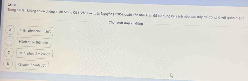 Trong hai lần kháng chiến chống quân Mông Cố (1258) và quân Nguyên (1285), quân dân nhà Trần đã sử dụng kế sách nào sau đây đế đối phó với quân giặc?
Chọn một đáp án đúng
A "Tiên phát chế nhân".
B Hành quân thần tốc.
C 'Mưu phạt tâm công''.
D Kế sách "thanh d3°.