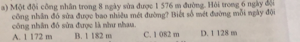 Một đội công nhân trong 8 ngày sửa được 1 576 m đường. Hỏi trong 6 ngày đội
công nhân đó sửa được bao nhiêu mét đường? Biết số mét đường mỗi ngày đội
công nhân đó sửa được là như nhau.
A. 1 172 m B. 1 182 m C. 1 082 m D. 1 128 m