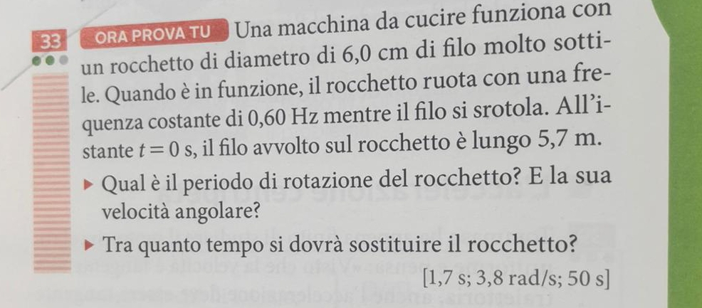 ORA PROVA TU Una macchina da cucire funziona con 
un rocchetto di diametro di 6,0 cm di filo molto sotti- 
le. Quando è in funzione, il rocchetto ruota con una fre- 
quenza costante di 0,60 Hz mentre il filo si srotola. All’i- 
stante t=0 .( s, il filo avvolto sul rocchetto è lungo 5,7 m. 
Qual è il periodo di rotazione del rocchetto? E la sua 
velocità angolare? 
Tra quanto tempo si dovrà sostituire il rocchetto?
[1,7 s; 3,8 rad/s; 50 s ]