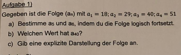 Aufgabe 1) 
Gegeben ist die Folge (a₀) mit a_1=18; a_2=29; a_3=40; a_4=51
a) Bestimme a₅ und as, indem du die Folge logisch fortsetzt. 
b) Welchen Wert hat a40? 
c) Gib eine explizite Darstellung der Folge an.