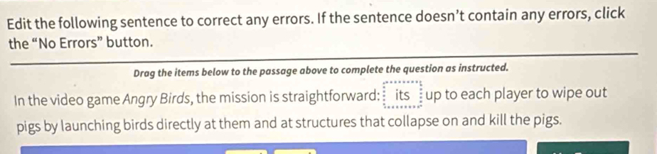 Edit the following sentence to correct any errors. If the sentence doesn’t contain any errors, click 
the “No Errors” button. 
Drag the items below to the passage above to complete the question as instructed. 
In the video game Angry Birds, the mission is straightforward: _its _up to each player to wipe out 
pigs by launching birds directly at them and at structures that collapse on and kill the pigs.