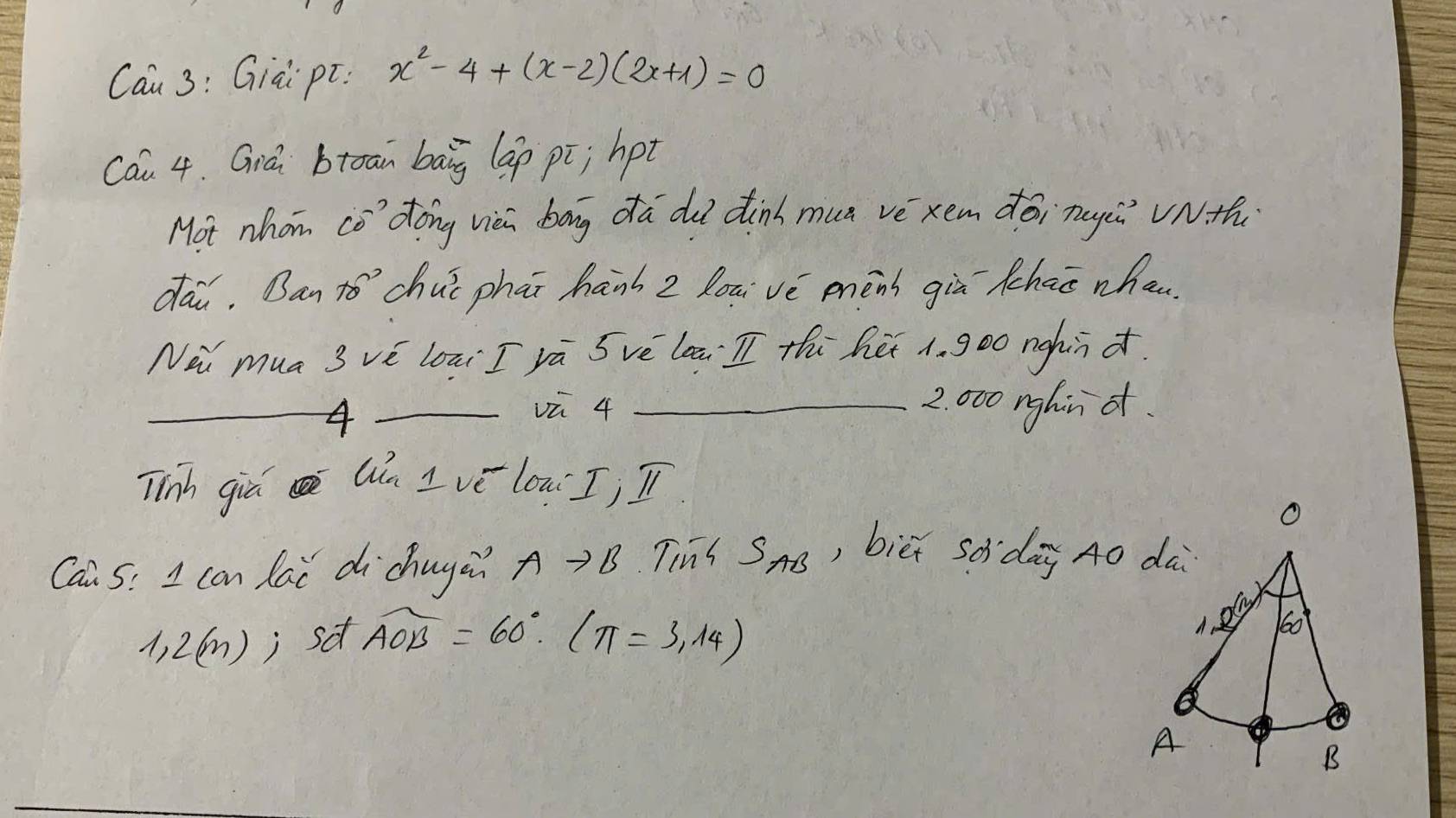 Cau 3: Giai pt: x^2-4+(x-2)(2x+1)=0
Cau 4. Giá btoan bāg lap pi; hpt 
Mot whom co' dong viei bag da du dinh mun vè xem déi nugǔ VNth 
dai. Ban to’`chuǐ phāi hanh z louivè menb giù thao whan 
No mua 3 vè loāi I rā Svè laā I thú hé 1. goo nghn d. 
_4_ 
vū 4 _ 2. 000 nghin ot. 
Tinh gia Qn I ve low Ij In 
Cai 5: I can lai dichuya? Ato B Tius S_AB , biēi sdidag A0 dà
1,2(m); sa widehat AOB=60°.(π =3.14)