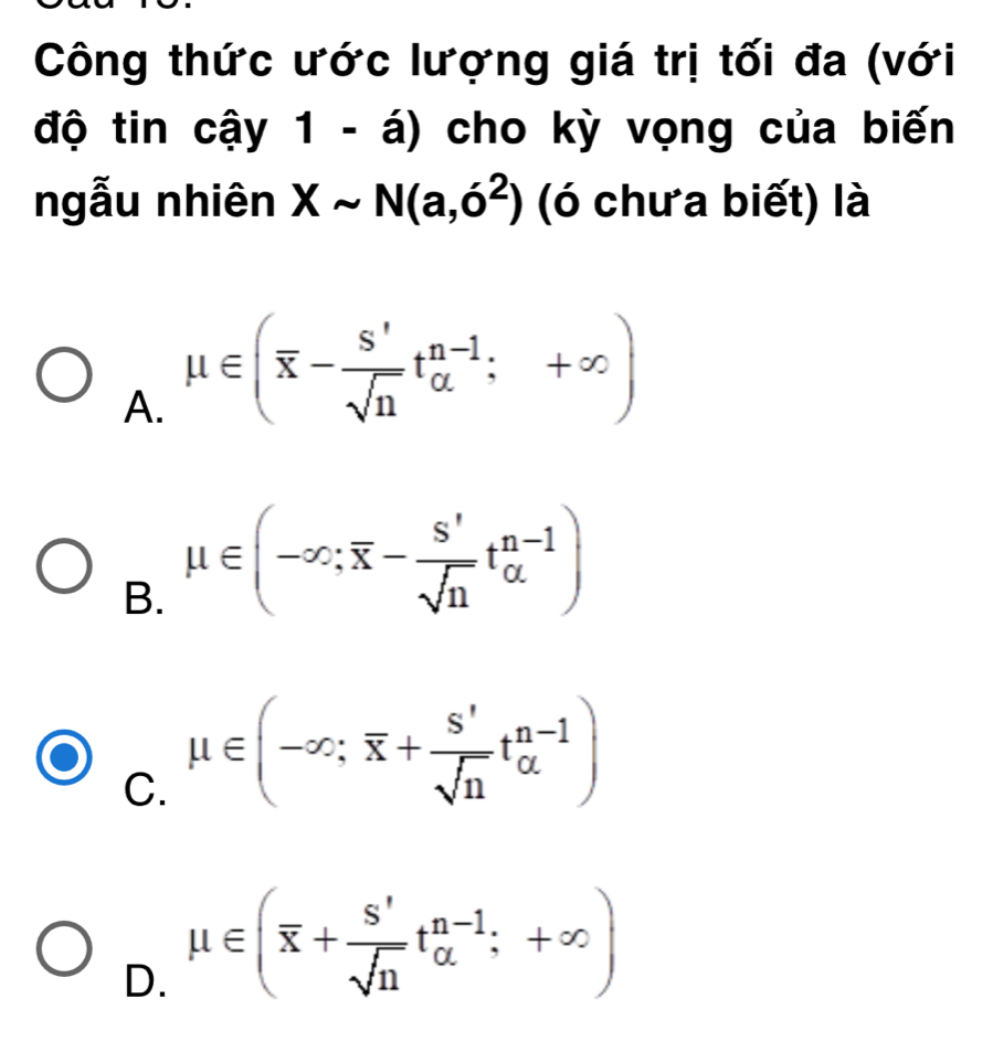 Công thức ước lượng giá trị tối đa (với
độ tin cậy 1 - á) cho kỳ vọng của biến
ngẫu nhiên Xsim N(a,6^2) (ó chưa biết) là
A. mu ∈ (overline x- S'/sqrt(n) t_(alpha)^(n-1);+∈fty )
B. mu ∈ (-∈fty ;overline x- S'/sqrt(n) t_(alpha)^(n-1))
C. mu ∈ (-∈fty ;overline x+ S'/sqrt(n) t_(alpha)^(n-1))
D. mu ∈ (overline x+ s'/sqrt(n) t_(alpha)^(n-1);+∈fty )