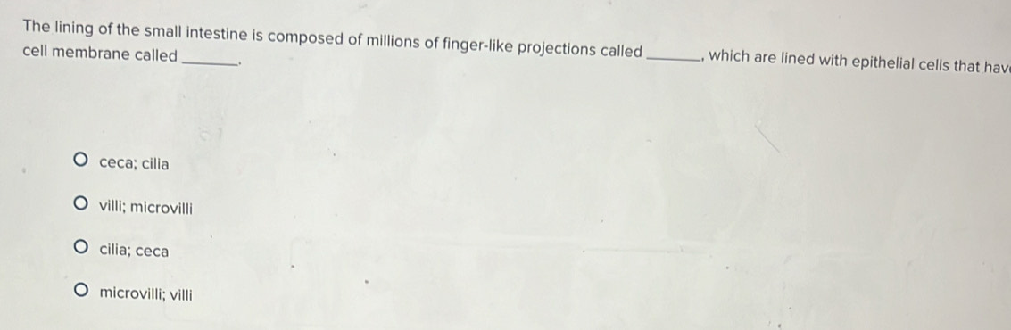 The lining of the small intestine is composed of millions of finger-like projections called _, which are lined with epithelial cells that hav
cell membrane called .
ceca; cilia
villi; microvilli
cilia; ceca
microvilli; villi