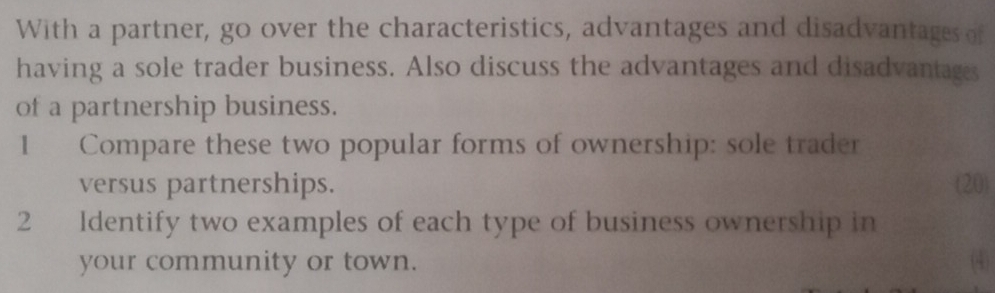 With a partner, go over the characteristics, advantages and disadvantages of 
having a sole trader business. Also discuss the advantages and disadvantages 
of a partnership business. 
1 Compare these two popular forms of ownership: sole trader 
versus partnerships. (20) 
2 Identify two examples of each type of business ownership in 
your community or town. (4)