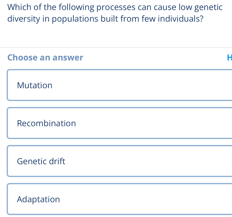 Which of the following processes can cause low genetic
diversity in populations built from few individuals?
Choose an answer H
Mutation
Recombination
Genetic drift
Adaptation