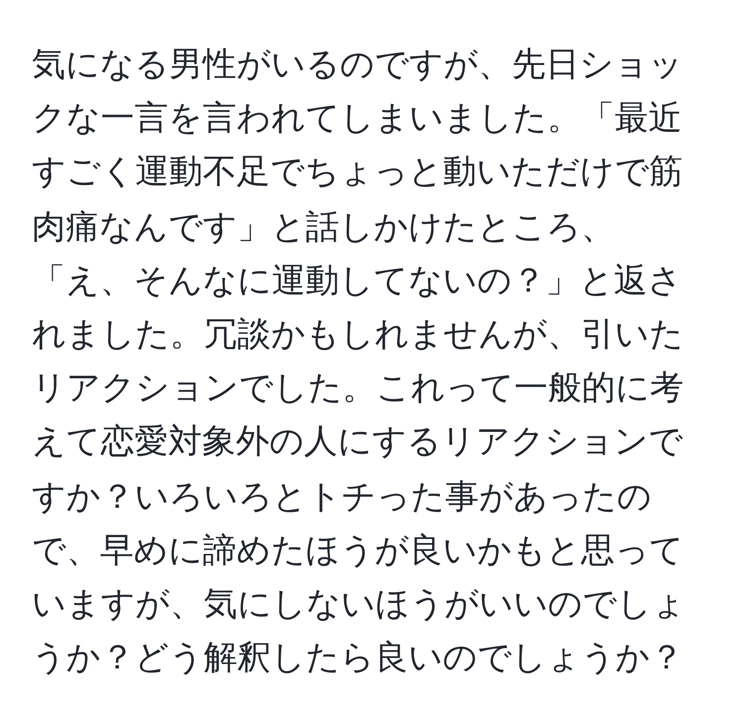 気になる男性がいるのですが、先日ショックな一言を言われてしまいました。「最近すごく運動不足でちょっと動いただけで筋肉痛なんです」と話しかけたところ、「え、そんなに運動してないの？」と返されました。冗談かもしれませんが、引いたリアクションでした。これって一般的に考えて恋愛対象外の人にするリアクションですか？いろいろとトチった事があったので、早めに諦めたほうが良いかもと思っていますが、気にしないほうがいいのでしょうか？どう解釈したら良いのでしょうか？