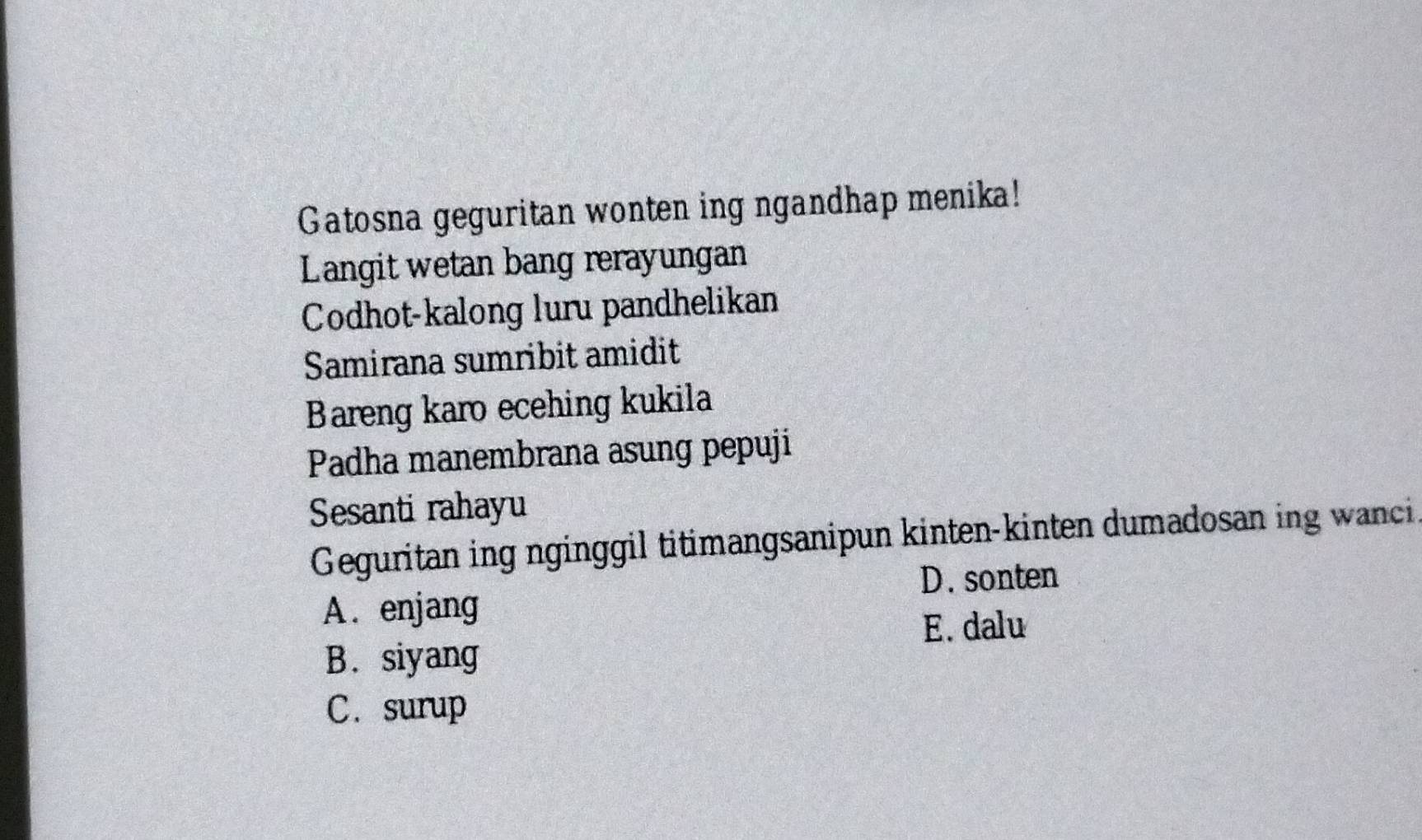 Gatosna geguritan wonten ing ngandhap menika!
Langit wetan bang rerayungan
Codhot-kalong luru pandhelikan
Samirana sumribit amidit
Bareng karo ecehing kukila
Padha manembrana asung pepuji
Sesanti rahayu
Geguritan ing nginggil titimangsanipun kinten-kinten dumadosan ing wanci
D. sonten
A. enjang
E. dalu
B. siyang
C. surup