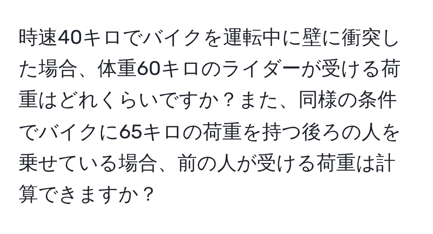 時速40キロでバイクを運転中に壁に衝突した場合、体重60キロのライダーが受ける荷重はどれくらいですか？また、同様の条件でバイクに65キロの荷重を持つ後ろの人を乗せている場合、前の人が受ける荷重は計算できますか？