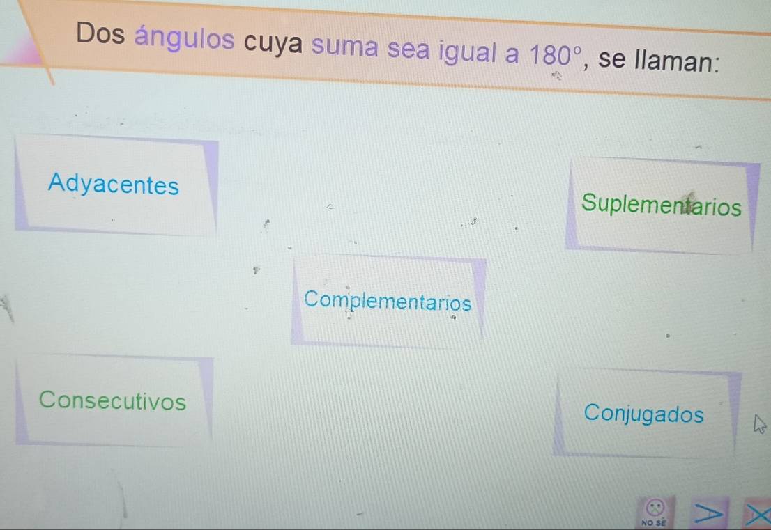 Dos ángulos cuya suma sea igual a 180° , se llaman:
Adyacentes Suplementarios
Complementarios
Consecutivos Conjugados