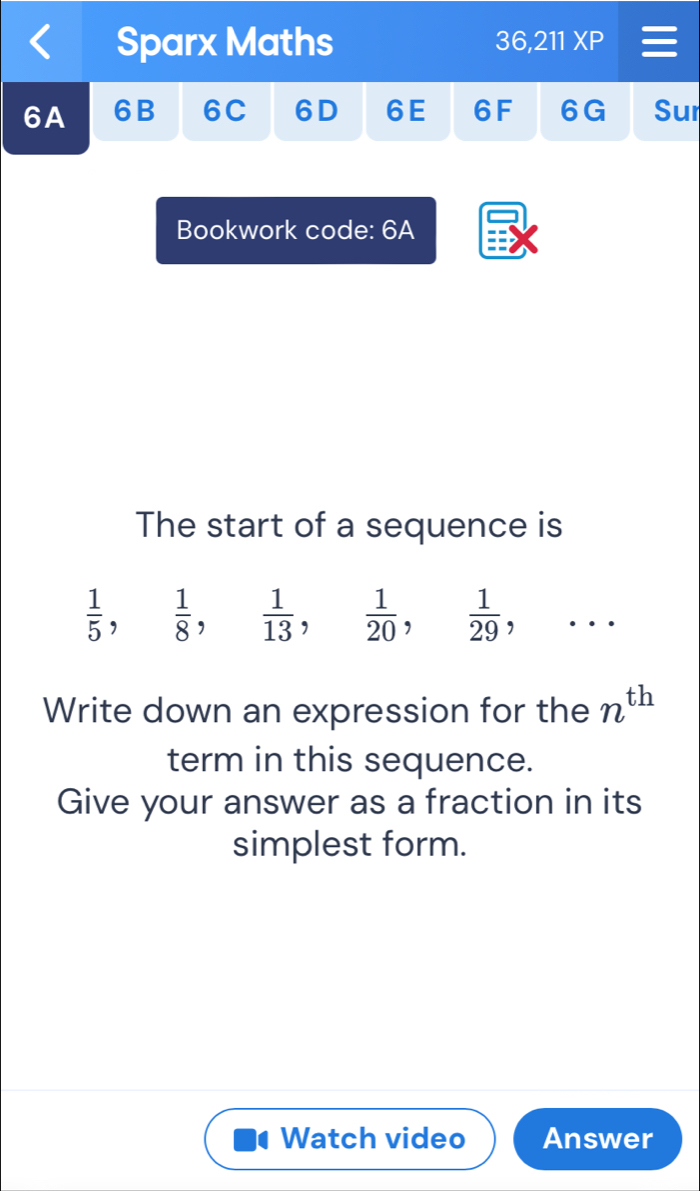 Sparx Maths 36,211XP 
6A 6B 6C 6D 6E 6F 6G Sur 
Bookwork code: 6A 
The start of a sequence is
 1/5 ,  1/8 ,  1/13 ,  1/20 ,  1/29 ,... 
Write down an expression for the n^(th)
term in this sequence. 
Give your answer as a fraction in its 
simplest form. 
Watch video Answer