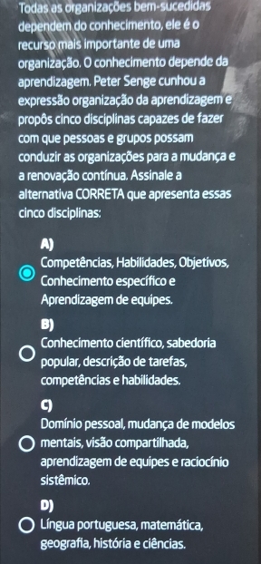 Todas as organizações bem-sucedidas
dependem do conhecimento, ele é o
recurso mais importante de uma
organização. O conhecimento depende da
aprendizagem. Peter Senge cunhou a
expressão organização da aprendizagem e
propôs cinco disciplinas capazes de fazer
com que pessoas e grupos possam
conduzir as organizações para a mudança e
a renovação contínua. Assinale a
alternativa CORRETA que apresenta essas
cinco disciplinas:
A)
Competências, Habilidades, Objetivos,
Conhecimento específico e
Aprendizagem de equipes.
B)
Conhecimento científico, sabedoria
popular, descrição de tarefas,
competências e habilidades.
C)
Domínio pessoal, mudança de modelos
mentais, visão compartilhada,
aprendizagem de equipes e raciocínio
sistêmico.
D)
Língua portuguesa, matemática,
geografia, história e ciências.