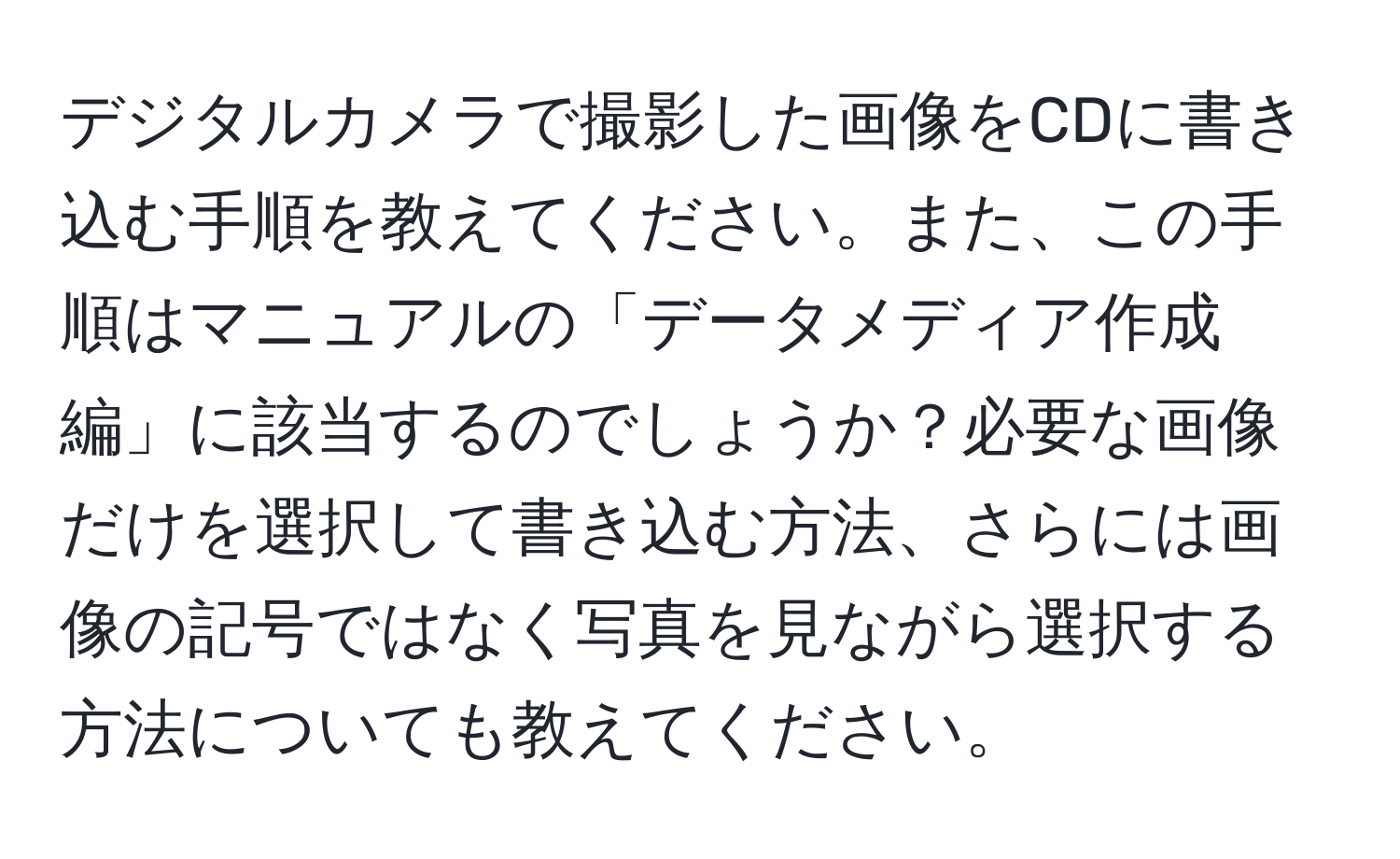 デジタルカメラで撮影した画像をCDに書き込む手順を教えてください。また、この手順はマニュアルの「データメディア作成編」に該当するのでしょうか？必要な画像だけを選択して書き込む方法、さらには画像の記号ではなく写真を見ながら選択する方法についても教えてください。