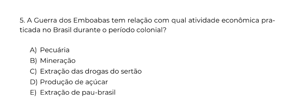 A Guerra dos Emboabas tem relação com qual atividade econômica pra-
ticada no Brasil durante o período colonial?
A) Pecuária
B) Mineração
C) Extração das drogas do sertão
D) Produção de açúcar
E) Extração de pau-brasil